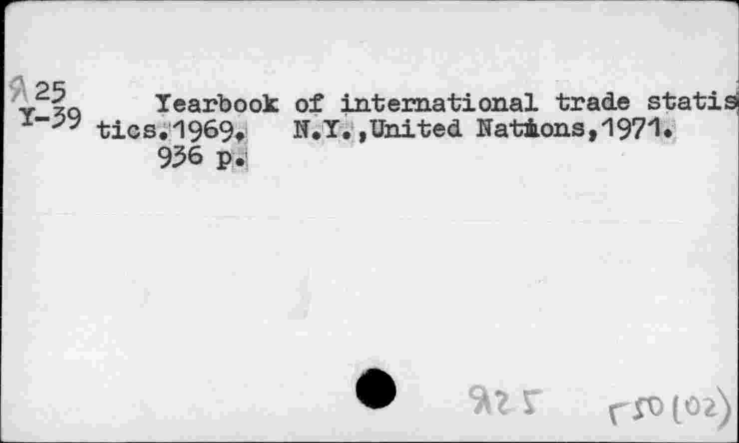 ﻿'/ 25
У-39
Tearbook of international trade statis tics. 1969,	N.T,,United Nations,'197'1*
936 p.f
ff0(02)